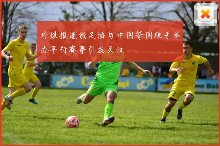 外媒报道俄足协与中国等国联手举办平行赛事引发关注
