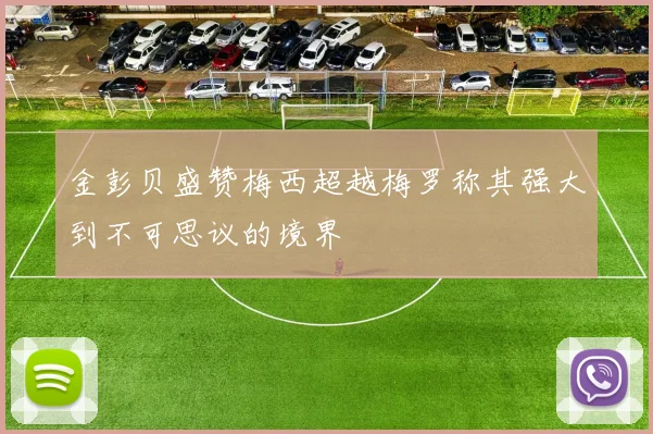 金彭贝盛赞梅西超越梅罗称其强大到不可思议的境界