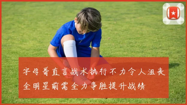 字母哥直言战术执行不力令人沮丧全明星前需全力争胜提升战绩