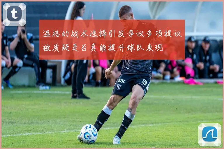 温格的战术选择引发争议多项提议被质疑是否真能提升球队表现