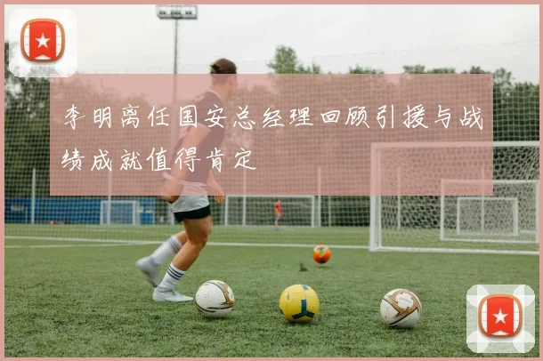 李明离任国安总经理回顾引援与战绩成就值得肯定