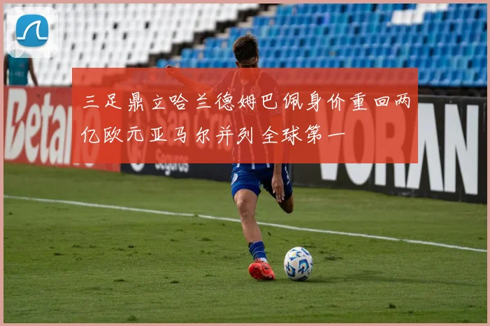 三足鼎立哈兰德姆巴佩身价重回两亿欧元亚马尔并列全球第一