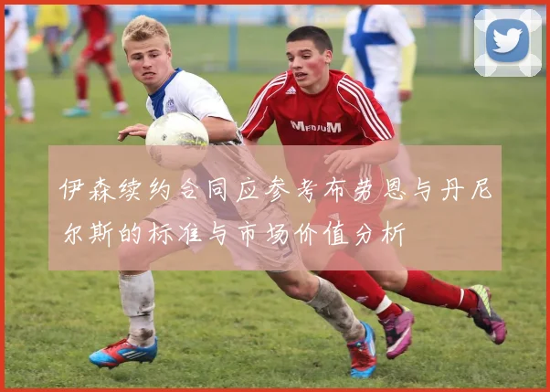 伊森续约合同应参考布劳恩与丹尼尔斯的标准与市场价值分析