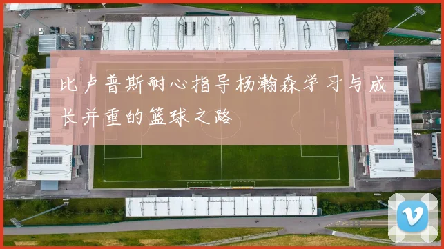 比卢普斯耐心指导杨瀚森学习与成长并重的篮球之路
