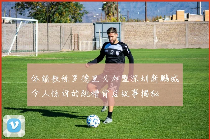 体能教练罗德里戈加盟深圳新鹏城令人惊讶的跳槽背后故事揭秘