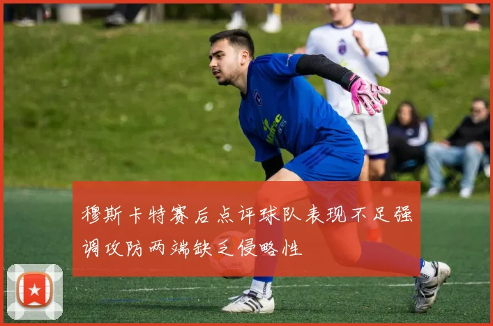 穆斯卡特赛后点评球队表现不足强调攻防两端缺乏侵略性