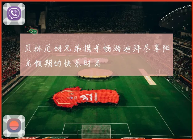 贝林厄姆兄弟携手畅游迪拜尽享阳光假期的快乐时光