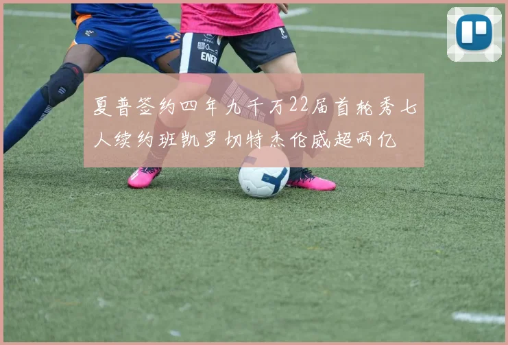 夏普签约四年九千万22届首轮秀七人续约班凯罗切特杰伦威超两亿