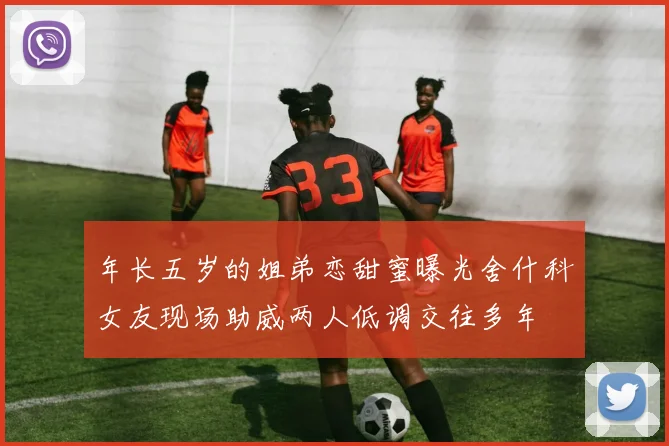 年长五岁的姐弟恋甜蜜曝光舍什科女友现场助威两人低调交往多年