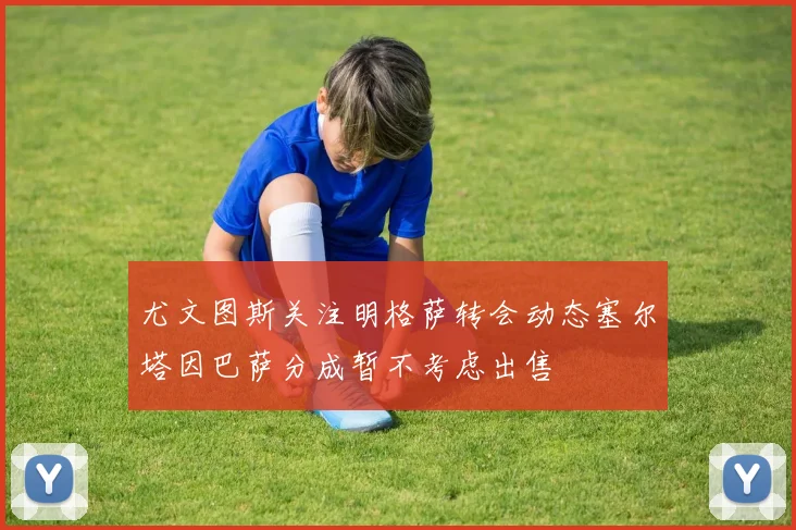 尤文图斯关注明格萨转会动态塞尔塔因巴萨分成暂不考虑出售