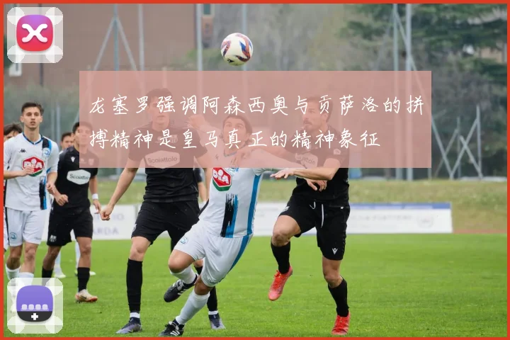 龙塞罗强调阿森西奥与贡萨洛的拼搏精神是皇马真正的精神象征