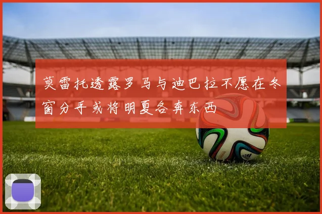 莫雷托透露罗马与迪巴拉不愿在冬窗分手或将明夏各奔东西