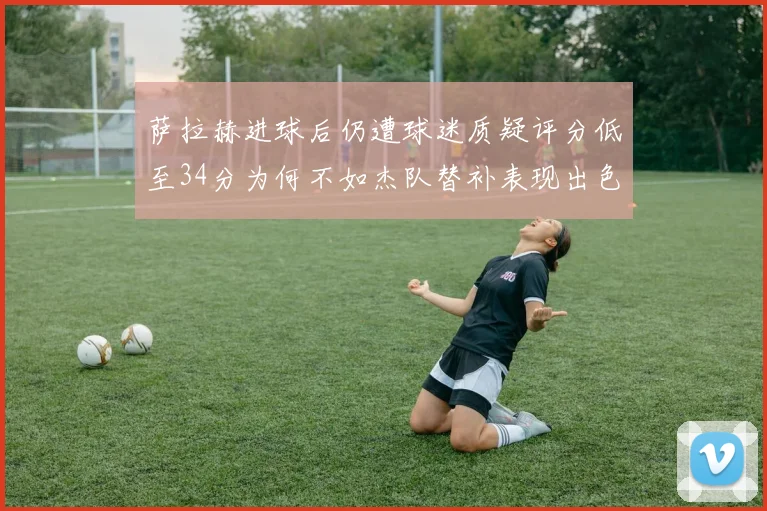 萨拉赫进球后仍遭球迷质疑评分低至34分为何不如杰队替补表现出色