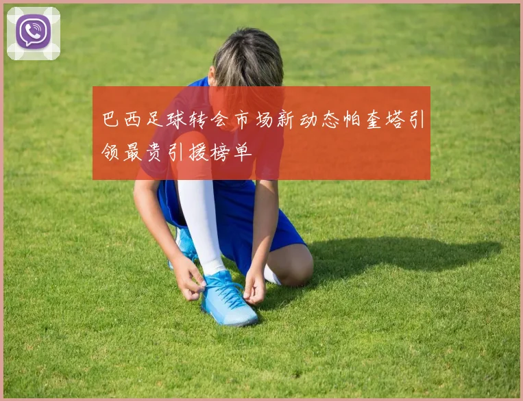 巴西足球转会市场新动态帕奎塔引领最贵引援榜单