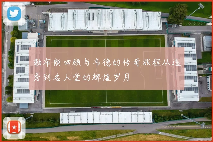 勒布朗回顾与韦德的传奇旅程从选秀到名人堂的辉煌岁月