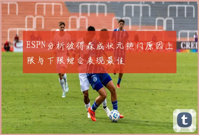 ESPN分析彼得森成状元热门原因上限与下限综合表现最佳
