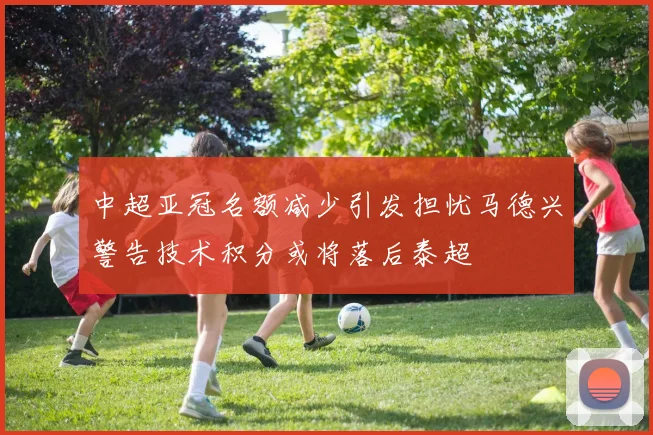 中超亚冠名额减少引发担忧马德兴警告技术积分或将落后泰超
