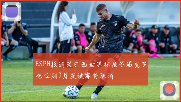 ESPN报道若巴西世界杯抽签遇克罗地亚则3月友谊赛将取消