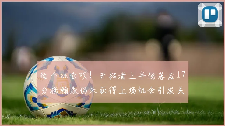 给个机会呗！开拓者上半场落后17分杨瀚森仍未获得上场机会引发关注