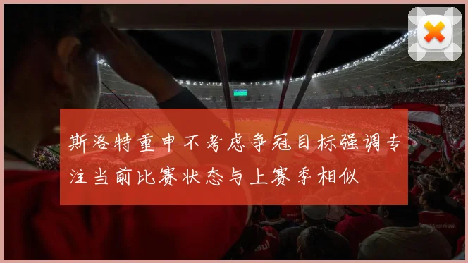 斯洛特重申不考虑争冠目标强调专注当前比赛状态与上赛季相似